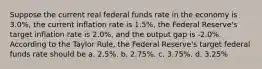 Suppose the current real federal funds rate in the economy is 3.0%, the current inflation rate is 1.5%, the Federal Reserve's target inflation rate is 2.0%, and the output gap is -2.0%. According to the Taylor Rule, the Federal Reserve's target federal funds rate should be a. 2.5%. b. 2.75%. c. 3.75%. d. 3.25%