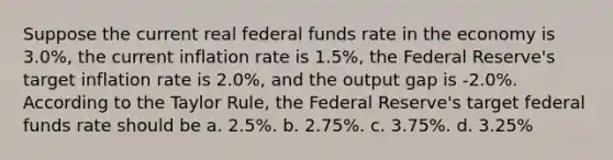 Suppose the current real federal funds rate in the economy is 3.0%, the current inflation rate is 1.5%, the Federal Reserve's target inflation rate is 2.0%, and the output gap is -2.0%. According to the Taylor Rule, the Federal Reserve's target federal funds rate should be a. 2.5%. b. 2.75%. c. 3.75%. d. 3.25%