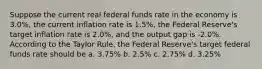 Suppose the current real federal funds rate in the economy is 3.0%, the current inflation rate is 1.5%, the Federal Reserve's target inflation rate is 2.0%, and the output gap is -2.0%. According to the Taylor Rule, the Federal Reserve's target federal funds rate should be a. 3.75% b. 2.5% c. 2.75% d. 3.25%