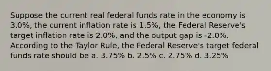 Suppose the current real federal funds rate in the economy is 3.0%, the current inflation rate is 1.5%, the Federal Reserve's target inflation rate is 2.0%, and the output gap is -2.0%. According to the Taylor Rule, the Federal Reserve's target federal funds rate should be a. 3.75% b. 2.5% c. 2.75% d. 3.25%