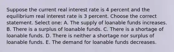 Suppose the current real interest rate is 4 percent and the equilibrium real interest rate is 3 percent. Choose the correct statement. Select one: A. The supply of loanable funds increases. B. There is a surplus of loanable funds. C. There is a shortage of loanable funds. D. There is neither a shortage nor surplus of loanable funds. E. The demand for loanable funds decreases.