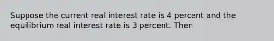 Suppose the current real interest rate is 4 percent and the equilibrium real interest rate is 3 percent. Then