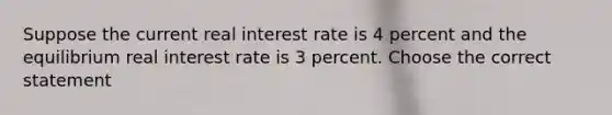 Suppose the current real interest rate is 4 percent and the equilibrium real interest rate is 3 percent. Choose the correct statement