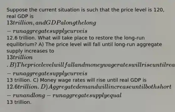 Suppose the current situation is such that the price level is 120, real GDP is 13 trillion, and GDP along the long-run aggregate supply curve is12.6 trillion. What will take place to restore the long-run equilibrium? A) The price level will fall until long-run aggregate supply increases to 13 trillion. B) The price level will fall and money wage rates will rise until real GDP along the long- run aggregate supply curve is13 trillion. C) Money wage rates will rise until real GDP is 12.6 trillion. D) Aggregate demand will increase until both short-run and long-run aggregate supply equal13 trillion.