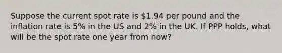 Suppose the current spot rate is 1.94 per pound and the inflation rate is 5% in the US and 2% in the UK. If PPP holds, what will be the spot rate one year from now?