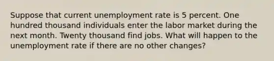 Suppose that current unemployment rate is 5 percent. One hundred thousand individuals enter the labor market during the next month. Twenty thousand find jobs. What will happen to the unemployment rate if there are no other changes?