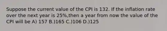 Suppose the current value of the CPI is 132. If the inflation rate over the next year is 25%,then a year from now the value of the CPI will be A) 157 B.)165 C.)106 D.)125