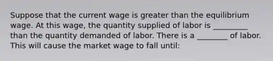 Suppose that the current wage is greater than the equilibrium wage. At this wage, the quantity supplied of labor is _________ than the quantity demanded of labor. There is a ________ of labor. This will cause the market wage to fall until: