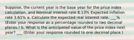 ​Suppose, the current year is the base year for the price index​ calculation, and Nominal interest rate 8.13​% Expected inflation rate 3.61​% a. Calculate the expected real interest rate. ___​% ​(Enter your response as a percentage rounded to two decimal​ places.) b. What is the anticipated value of the price index next​ year? ___ ​(Enter your response rounded to one decimal​ place.)