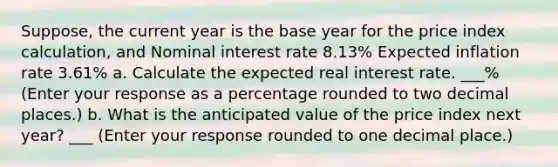 ​Suppose, the current year is the base year for the price index​ calculation, and Nominal interest rate 8.13​% Expected inflation rate 3.61​% a. Calculate the expected real interest rate. ___​% ​(Enter your response as a percentage rounded to two decimal​ places.) b. What is the anticipated value of the price index next​ year? ___ ​(Enter your response rounded to one decimal​ place.)