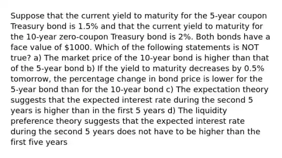 Suppose that the current yield to maturity for the 5-year coupon Treasury bond is 1.5% and that the current yield to maturity for the 10-year zero-coupon Treasury bond is 2%. Both bonds have a face value of 1000. Which of the following statements is NOT true? a) The market price of the 10-year bond is higher than that of the 5-year bond b) If the yield to maturity decreases by 0.5% tomorrow, the percentage change in bond price is lower for the 5-year bond than for the 10-year bond c) The expectation theory suggests that the expected interest rate during the second 5 years is higher than in the first 5 years d) The liquidity preference theory suggests that the expected interest rate during the second 5 years does not have to be higher than the first five years