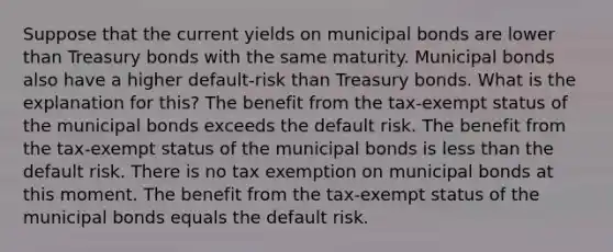 Suppose that the current yields on municipal bonds are lower than Treasury bonds with the same maturity. Municipal bonds also have a higher default-risk than Treasury bonds. What is the explanation for this? The benefit from the tax-exempt status of the municipal bonds exceeds the default risk. The benefit from the tax-exempt status of the municipal bonds is less than the default risk. There is no tax exemption on municipal bonds at this moment. The benefit from the tax-exempt status of the municipal bonds equals the default risk.