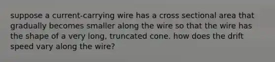 suppose a current-carrying wire has a cross sectional area that gradually becomes smaller along the wire so that the wire has the shape of a very long, truncated cone. how does the drift speed vary along the wire?