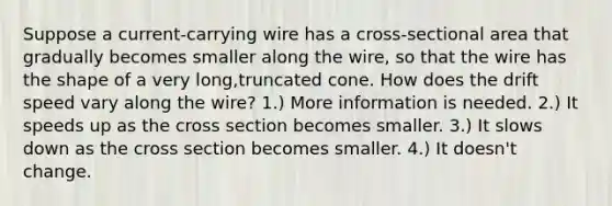 Suppose a current-carrying wire has a cross-sectional area that gradually becomes smaller along the wire, so that the wire has the shape of a very long,truncated cone. How does the drift speed vary along the wire? 1.) More information is needed. 2.) It speeds up as the cross section becomes smaller. 3.) It slows down as the cross section becomes smaller. 4.) It doesn't change.