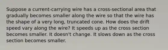 Suppose a current-carrying wire has a cross-sectional area that gradually becomes smaller along the wire so that the wire has the shape of a very long, truncated cone. How does the drift speed vary along the wire? It speeds up as the cross section becomes smaller. It doesn't change. It slows down as the cross section becomes smaller.