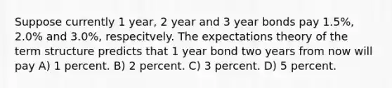 Suppose currently 1 year, 2 year and 3 year bonds pay 1.5%, 2.0% and 3.0%, respecitvely. The expectations theory of the term structure predicts that 1 year bond two years from now will pay A) 1 percent. B) 2 percent. C) 3 percent. D) 5 percent.