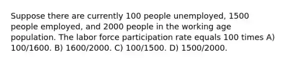 Suppose there are currently 100 people unemployed, 1500 people employed, and 2000 people in the working age population. The labor force participation rate equals 100 times A) 100/1600. B) 1600/2000. C) 100/1500. D) 1500/2000.