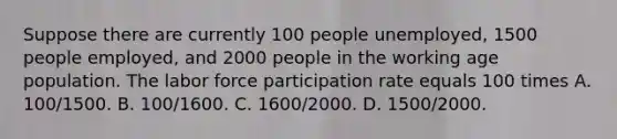 Suppose there are currently 100 people unemployed, 1500 people employed, and 2000 people in the working age population. The labor force participation rate equals 100 times A. 100/1500. B. 100/1600. C. 1600/2000. D. 1500/2000.