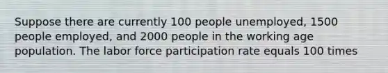 Suppose there are currently 100 people unemployed, 1500 people employed, and 2000 people in the working age population. The labor force participation rate equals 100 times