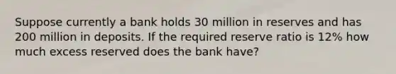 Suppose currently a bank holds 30 million in reserves and has 200 million in deposits. If the required reserve ratio is 12% how much excess reserved does the bank have?