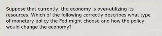 Suppose that currently, the economy is over-utilizing its resources. Which of the following correctly describes what type of monetary policy the Fed might choose and how the policy would change the economy?