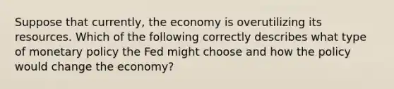 Suppose that​ currently, the economy is overutilizing its resources. Which of the following correctly describes what type of monetary policy the Fed might choose and how the policy would change the​ economy?