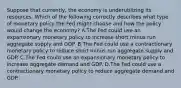 Suppose that​ currently, the economy is underutilizing its resources. Which of the following correctly describes what type of monetary policy the Fed might choose and how the policy would change the​ economy? A.The Fed could use an expansionary monetary policy to increase short minus run aggregate supply and GDP. B.The Fed could use a contractionary monetary policy to reduce short minus run aggregate supply and GDP. C.The Fed could use an expansionary monetary policy to increase aggregate demand and GDP. D.The Fed could use a contractionary monetary policy to reduce aggregate demand and GDP.