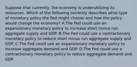 Suppose that​ currently, the economy is underutilizing its resources. Which of the following correctly describes what type of monetary policy the Fed might choose and how the policy would change the​ economy? A.The Fed could use an expansionary monetary policy to increase short minus run aggregate supply and GDP. B.The Fed could use a contractionary monetary policy to reduce short minus run aggregate supply and GDP. C.The Fed could use an expansionary monetary policy to increase aggregate demand and GDP. D.The Fed could use a contractionary monetary policy to reduce aggregate demand and GDP.