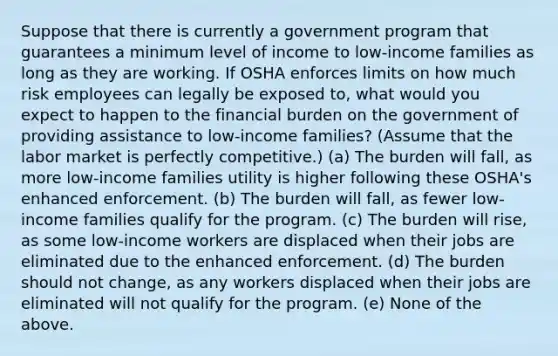 Suppose that there is currently a government program that guarantees a minimum level of income to low-income families as long as they are working. If OSHA enforces limits on how much risk employees can legally be exposed to, what would you expect to happen to the financial burden on the government of providing assistance to low-income families? (Assume that the labor market is perfectly competitive.) (a) The burden will fall, as more low-income families utility is higher following these OSHA's enhanced enforcement. (b) The burden will fall, as fewer low-income families qualify for the program. (c) The burden will rise, as some low-income workers are displaced when their jobs are eliminated due to the enhanced enforcement. (d) The burden should not change, as any workers displaced when their jobs are eliminated will not qualify for the program. (e) None of the above.