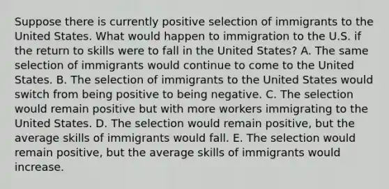 Suppose there is currently positive selection of immigrants to the United States. What would happen to immigration to the U.S. if the return to skills were to fall in the United States? A. The same selection of immigrants would continue to come to the United States. B. The selection of immigrants to the United States would switch from being positive to being negative. C. The selection would remain positive but with more workers immigrating to the United States. D. The selection would remain positive, but the average skills of immigrants would fall. E. The selection would remain positive, but the average skills of immigrants would increase.