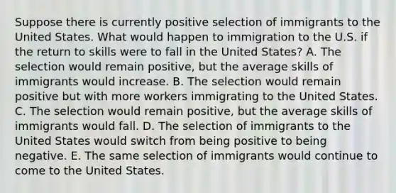 Suppose there is currently positive selection of immigrants to the United States. What would happen to immigration to the U.S. if the return to skills were to fall in the United States? A. The selection would remain positive, but the average skills of immigrants would increase. B. The selection would remain positive but with more workers immigrating to the United States. C. The selection would remain positive, but the average skills of immigrants would fall. D. The selection of immigrants to the United States would switch from being positive to being negative. E. The same selection of immigrants would continue to come to the United States.