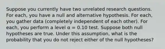 Suppose you currently have two unrelated research questions. For each, you have a null and alternative hypothesis. For each, you gather data (completely independent of each other). For each, you perform a level α = 0.10 test. Suppose both null hypotheses are true. Under this assumption, what is the probability that you do not reject either of the null hypotheses?