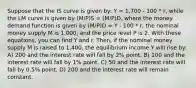 Suppose that the IS curve is given by: Y = 1,700 - 100 * r, while the LM curve is given by (M/P)S = (M/P)D, where the money demand function is given by (M/P)D = Y - 100 * r, the nominal money supply M is 1,000, and the price level P is 2. With these equations, you can find Y and r. Then, if the nominal money supply M is raised to 1,400, the equilibrium income Y will rise by: A) 200 and the interest rate will fall by 2% point. B) 100 and the interest rate will fall by 1% point. C) 50 and the interest rate will fall by 0.5% point. D) 200 and the interest rate will remain constant.