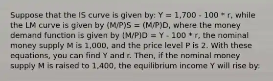 Suppose that the IS curve is given by: Y = 1,700 - 100 * r, while the LM curve is given by (M/P)S = (M/P)D, where the money demand function is given by (M/P)D = Y - 100 * r, the nominal money supply M is 1,000, and the price level P is 2. With these equations, you can find Y and r. Then, if the nominal money supply M is raised to 1,400, the equilibrium income Y will rise by: