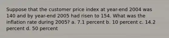 Suppose that the customer price index at year-end 2004 was 140 and by year-end 2005 had risen to 154. What was the inflation rate during 2005? a. 7.1 percent b. 10 percent c. 14.2 percent d. 50 percent