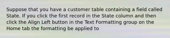 Suppose that you have a customer table containing a field called State. If you click the first record in the State column and then click the Align Left button in the Text Formatting group on the Home tab the formatting be applied to