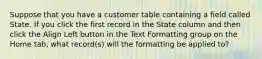 Suppose that you have a customer table containing a field called State. If you click the first record in the State column and then click the Align Left button in the Text Formatting group on the Home tab, what record(s) will the formatting be applied to?