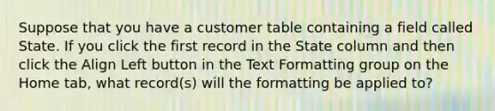 Suppose that you have a customer table containing a field called State. If you click the first record in the State column and then click the Align Left button in the Text Formatting group on the Home tab, what record(s) will the formatting be applied to?