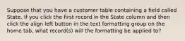 Suppose that you have a customer table containing a field called State. If you click the first record in the State column and then click the align left button in the text formatting group on the home tab, what record(s) will the formatting be applied to?