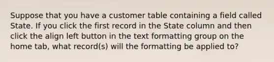 Suppose that you have a customer table containing a field called State. If you click the first record in the State column and then click the align left button in the text formatting group on the home tab, what record(s) will the formatting be applied to?