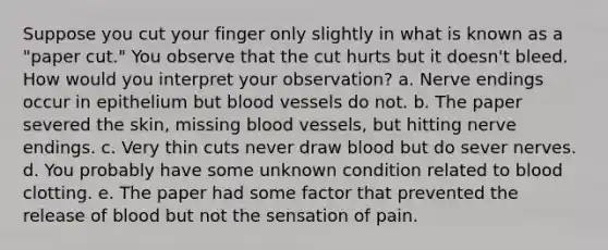 Suppose you cut your finger only slightly in what is known as a "paper cut." You observe that the cut hurts but it doesn't bleed. How would you interpret your observation? a. Nerve endings occur in epithelium but blood vessels do not. b. The paper severed the skin, missing blood vessels, but hitting nerve endings. c. Very thin cuts never draw blood but do sever nerves. d. You probably have some unknown condition related to blood clotting. e. The paper had some factor that prevented the release of blood but not the sensation of pain.