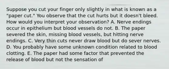 Suppose you cut your finger only slightly in what is known as a "paper cut." You observe that the cut hurts but it doesn't bleed. How would you interpret your observation? A. Nerve endings occur in epithelium but blood vessels do not. B. The paper severed the skin, missing blood vessels, but hitting nerve endings. C. Very thin cuts never draw blood but do sever nerves. D. You probably have some unknown condition related to blood clotting. E. The paper had some factor that prevented the release of blood but not the sensation of