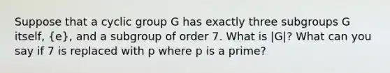 Suppose that a cyclic group G has exactly three subgroups G itself, (e), and a subgroup of order 7. What is |G|? What can you say if 7 is replaced with p where p is a prime?