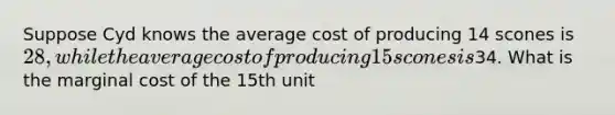 Suppose Cyd knows the average cost of producing 14 scones is 28, while the average cost of producing 15 scones is34. What is the marginal cost of the 15th unit