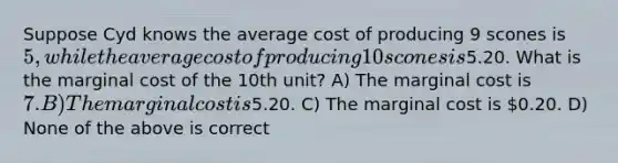 Suppose Cyd knows the average cost of producing 9 scones is 5, while the average cost of producing 10 scones is5.20. What is the marginal cost of the 10th unit? A) The marginal cost is 7. B) The marginal cost is5.20. C) The marginal cost is 0.20. D) None of the above is correct