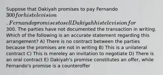 Suppose that Dakiyah promises to pay Fernando 300 for his television. Fernando promises to sell Dakiyah his television for300. The parties have not documented the transaction in writing. Which of the following is an accurate statement regarding this arrangement? A) There is no contract between the parties because the promises are not in writing B) This is a unilateral contract C) This is mereley an invitation to negotiate D) There is an oral contract E) Dakiyah's promise constitutes an offer, while Fernando's promise is a counteroffer