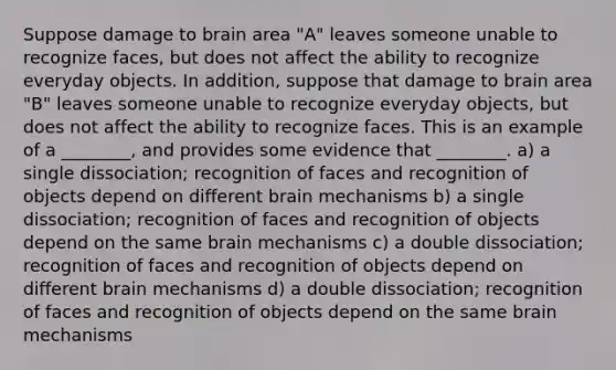 Suppose damage to brain area "A" leaves someone unable to recognize faces, but does not affect the ability to recognize everyday objects. In addition, suppose that damage to brain area "B" leaves someone unable to recognize everyday objects, but does not affect the ability to recognize faces. This is an example of a ________, and provides some evidence that ________. a) a single dissociation; recognition of faces and recognition of objects depend on different brain mechanisms b) a single dissociation; recognition of faces and recognition of objects depend on the same brain mechanisms c) a double dissociation; recognition of faces and recognition of objects depend on different brain mechanisms d) a double dissociation; recognition of faces and recognition of objects depend on the same brain mechanisms