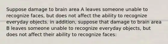 Suppose damage to brain area A leaves someone unable to recognize faces, but does not affect the ability to recognize everyday objects. in addition, suppose that damage to brain area B leaves someone unable to recognize everyday objects, but does not affect their ability to recognize faces: