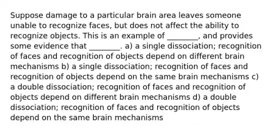 Suppose damage to a particular brain area leaves someone unable to recognize faces, but does not affect the ability to recognize objects. This is an example of ________, and provides some evidence that ________. a) a single dissociation; recognition of faces and recognition of objects depend on different brain mechanisms b) a single dissociation; recognition of faces and recognition of objects depend on the same brain mechanisms c) a double dissociation; recognition of faces and recognition of objects depend on different brain mechanisms d) a double dissociation; recognition of faces and recognition of objects depend on the same brain mechanisms