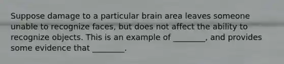 Suppose damage to a particular brain area leaves someone unable to recognize faces, but does not affect the ability to recognize objects. This is an example of ________, and provides some evidence that ________.